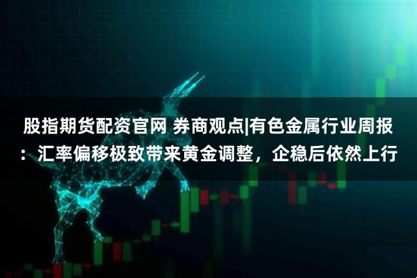 股指期货配资官网 券商观点|有色金属行业周报：汇率偏移极致带来黄金调整，企稳后依然上行