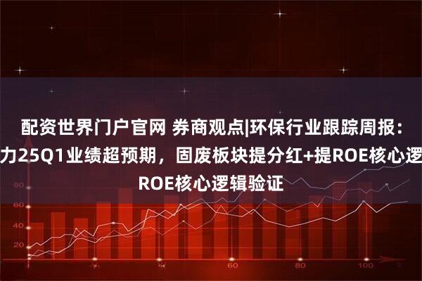 配资世界门户官网 券商观点|环保行业跟踪周报：绿色动力25Q1业绩超预期，固废板块提分红+提ROE核心逻辑验证