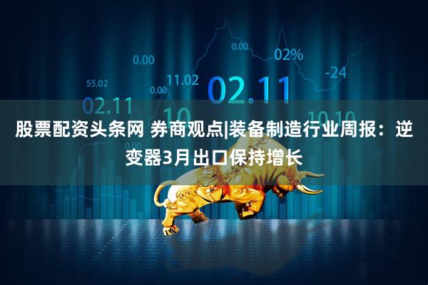 股票配资头条网 券商观点|装备制造行业周报：逆变器3月出口保持增长