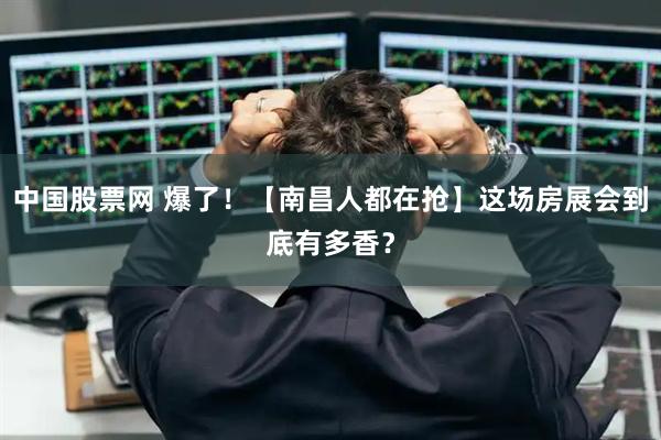 中国股票网 爆了！【南昌人都在抢】这场房展会到底有多香？