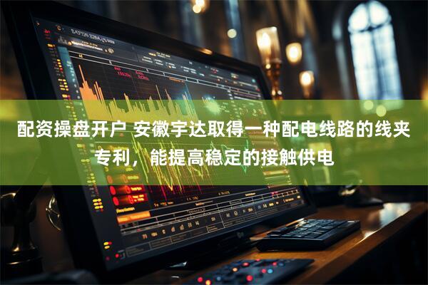 配资操盘开户 安徽宇达取得一种配电线路的线夹专利，能提高稳定的接触供电