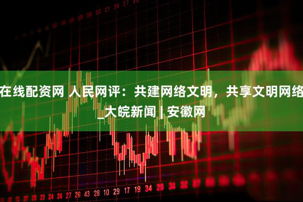 在线配资网 人民网评：共建网络文明，共享文明网络_大皖新闻 | 安徽网