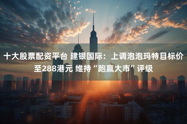 十大股票配资平台 建银国际：上调泡泡玛特目标价至288港元 维持“跑赢大市”评级