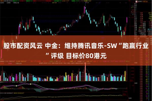 股市配资风云 中金：维持腾讯音乐-SW“跑赢行业”评级 目标价80港元