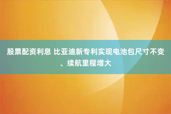 股票配资利息 比亚迪新专利实现电池包尺寸不变、续航里程增大