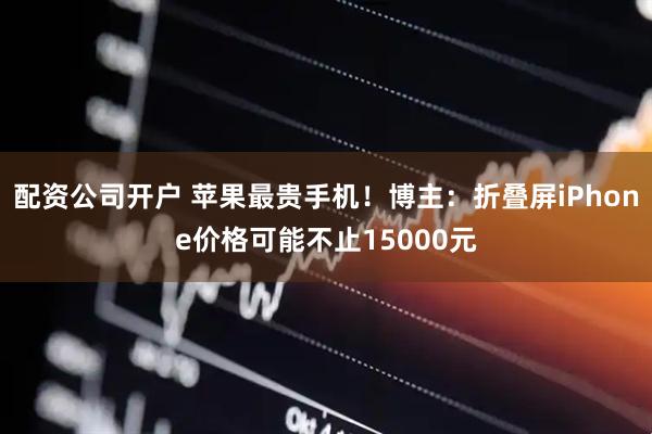 配资公司开户 苹果最贵手机！博主：折叠屏iPhone价格可能不止15000元
