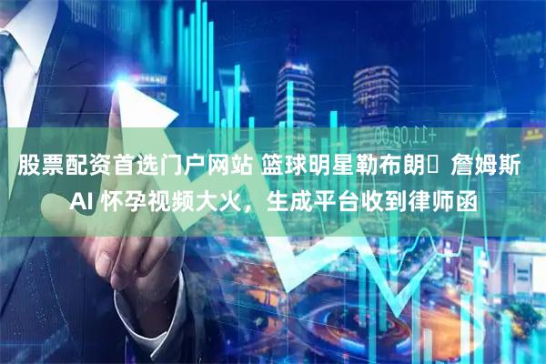 股票配资首选门户网站 篮球明星勒布朗・詹姆斯 AI 怀孕视频大火，生成平台收到律师函