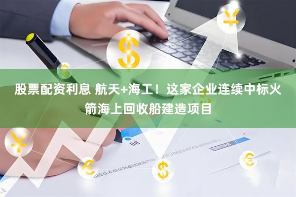 股票配资利息 航天+海工！这家企业连续中标火箭海上回收船建造项目
