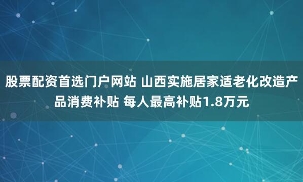 股票配资首选门户网站 山西实施居家适老化改造产品消费补贴 每人最高补贴1.8万元