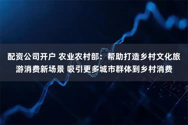 配资公司开户 农业农村部：帮助打造乡村文化旅游消费新场景 吸引更多城市群体到乡村消费