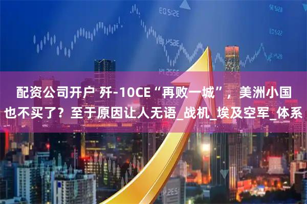 配资公司开户 歼-10CE“再败一城”，美洲小国也不买了？至于原因让人无语_战机_埃及空军_体系