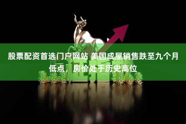 股票配资首选门户网站 美国成屋销售跌至九个月低点，房价处于历史高位