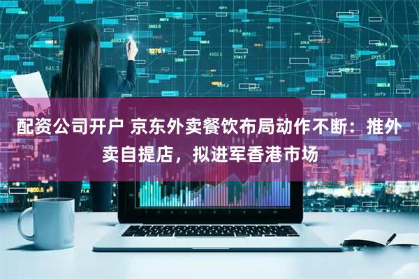 配资公司开户 京东外卖餐饮布局动作不断：推外卖自提店，拟进军香港市场