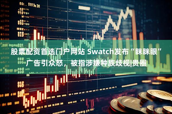 股票配资首选门户网站 Swatch发布“眯眯眼”广告引众怒，被指涉嫌种族歧视|贵圈