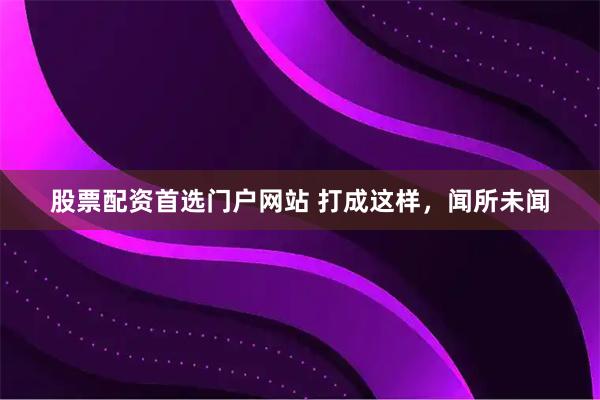 股票配资首选门户网站 打成这样，闻所未闻