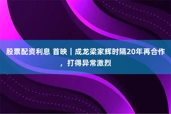 股票配资利息 首映｜成龙梁家辉时隔20年再合作，打得异常激烈