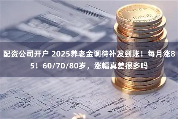配资公司开户 2025养老金调待补发到账！每月涨85！60/70/80岁，涨幅真差很多吗