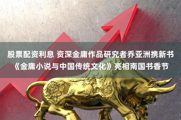 股票配资利息 资深金庸作品研究者乔亚洲携新书《金庸小说与中国传统文化》亮相南国书香节