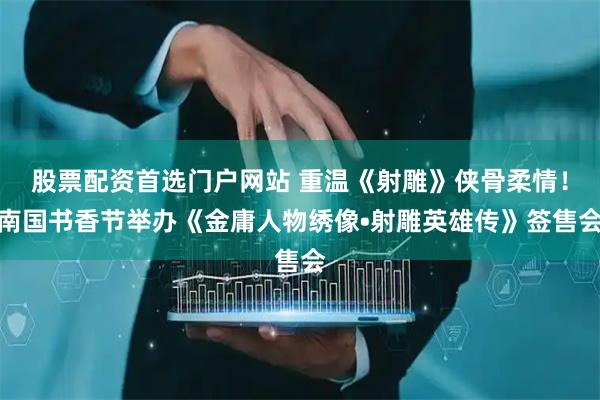 股票配资首选门户网站 重温《射雕》侠骨柔情！南国书香节举办《金庸人物绣像•射雕英雄传》签售会