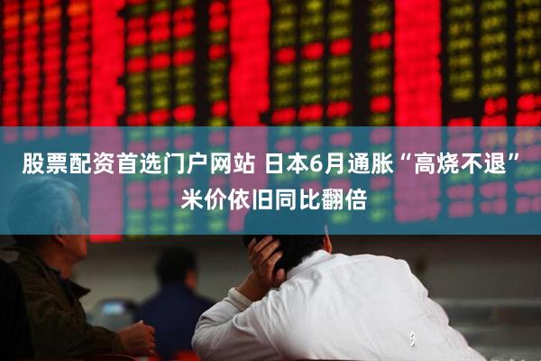 股票配资首选门户网站 日本6月通胀“高烧不退” 米价依旧同比翻倍