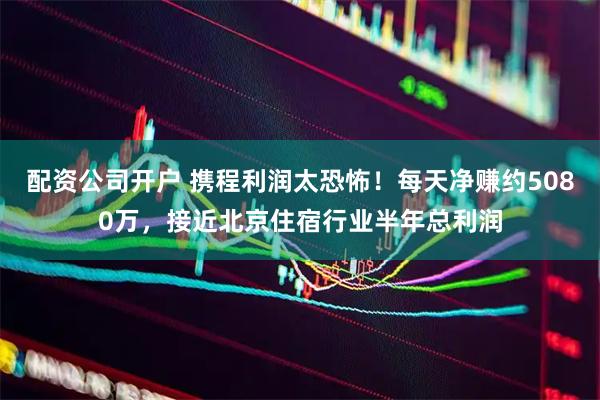 配资公司开户 携程利润太恐怖！每天净赚约5080万，接近北京住宿行业半年总利润