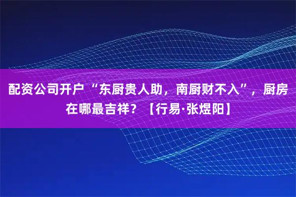 配资公司开户 “东厨贵人助，南厨财不入”，厨房在哪最吉祥？【行易·张煜阳】