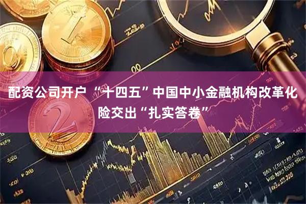 配资公司开户 “十四五”中国中小金融机构改革化险交出“扎实答卷”