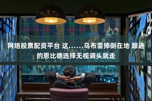 网络股票配资平台 这……乌布雷摔倒在地 跟进的恩比德选择无视调头就走