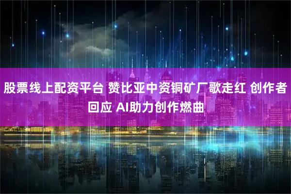 股票线上配资平台 赞比亚中资铜矿厂歌走红 创作者回应 AI助力创作燃曲