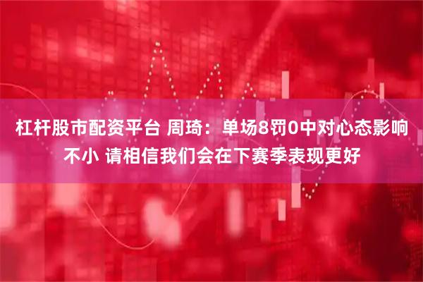 杠杆股市配资平台 周琦：单场8罚0中对心态影响不小 请相信我们会在下赛季表现更好