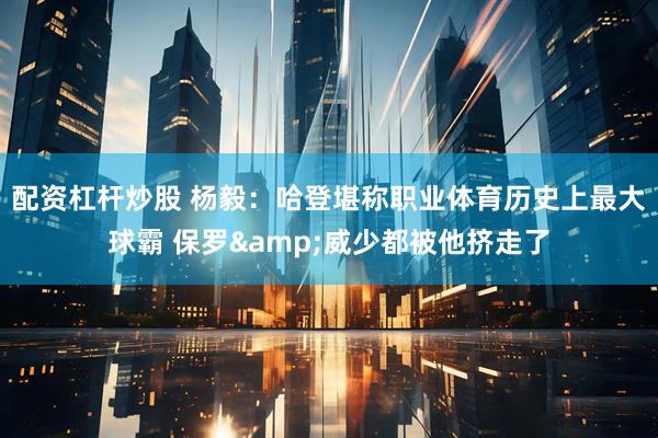 配资杠杆炒股 杨毅：哈登堪称职业体育历史上最大球霸 保罗&威少都被他挤走了