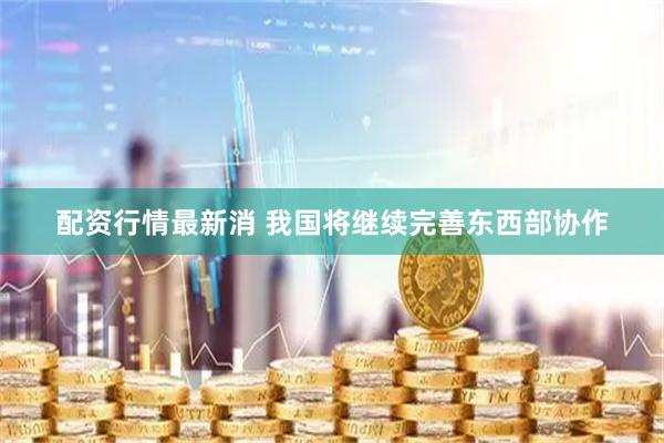 配资行情最新消 我国将继续完善东西部协作