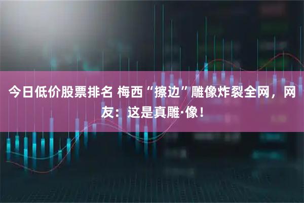 今日低价股票排名 梅西“擦边”雕像炸裂全网，网友：这是真雕·像！
