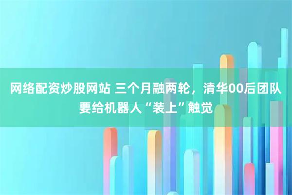 网络配资炒股网站 三个月融两轮，清华00后团队要给机器人“装上”触觉