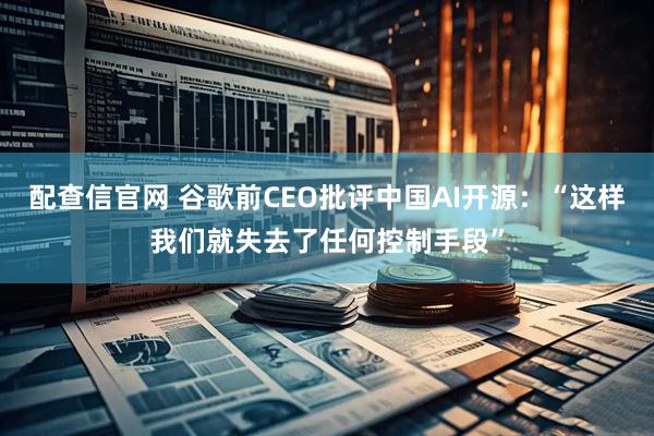 配查信官网 谷歌前CEO批评中国AI开源：“这样我们就失去了任何控制手段”