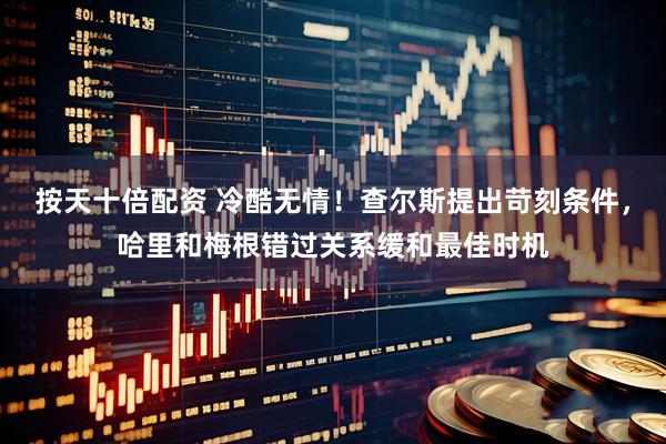 按天十倍配资 冷酷无情!查尔斯提出苛刻条件,哈里和梅根错过关系缓和最佳时机