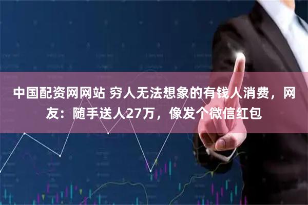 中国配资网网站 穷人无法想象的有钱人消费，网友：随手送人27万，像发个微信红包