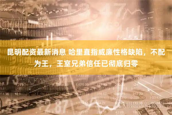 昆明配资最新消息 哈里直指威廉性格缺陷，不配为王，王室兄弟信任已彻底归零