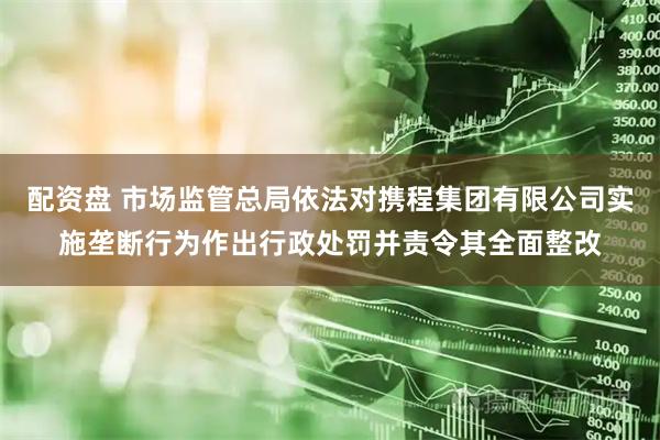 配资盘 市场监管总局依法对携程集团有限公司实施垄断行为作出行政处罚并责令其全面整改