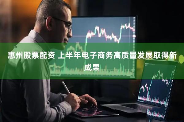 惠州股票配资 上半年电子商务高质量发展取得新成果