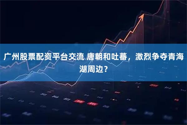 广州股票配资平台交流 唐朝和吐蕃，激烈争夺青海湖周边？