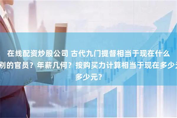 在线配资炒股公司 古代九门提督相当于现在什么级别的官员？年薪几何？按购买力计算相当于现在多少元？