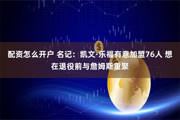 配资怎么开户 名记：凯文·乐福有意加盟76人 想在退役前与詹姆斯重聚