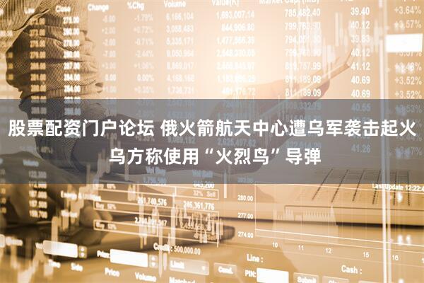股票配资门户论坛 俄火箭航天中心遭乌军袭击起火 乌方称使用“火烈鸟”导弹