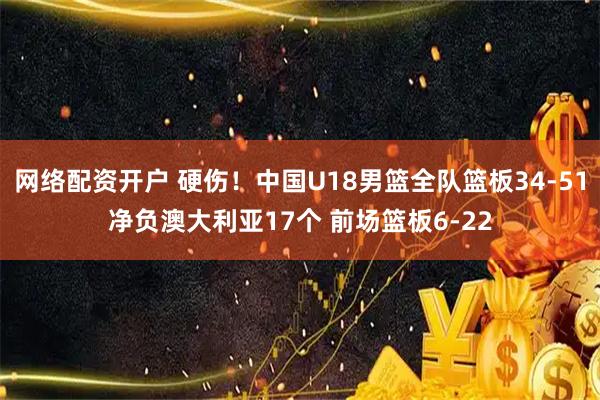 网络配资开户 硬伤！中国U18男篮全队篮板34-51净负澳大利亚17个 前场篮板6-22