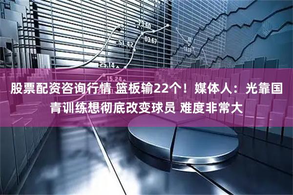 股票配资咨询行情 篮板输22个！媒体人：光靠国青训练想彻底改变球员 难度非常大