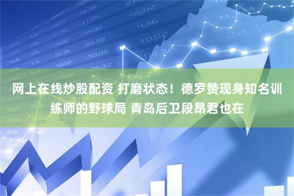 网上在线炒股配资 打磨状态！德罗赞现身知名训练师的野球局 青岛后卫段昂君也在
