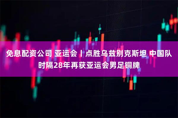 免息配资公司 亚运会丨点胜乌兹别克斯坦 中国队时隔28年再获亚运会男足铜牌