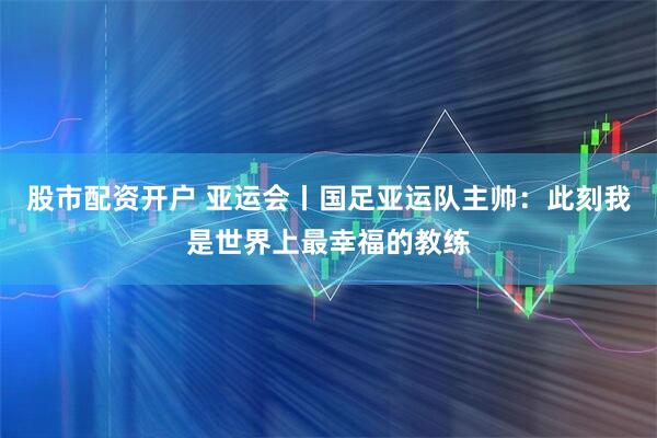 股市配资开户 亚运会丨国足亚运队主帅：此刻我是世界上最幸福的教练